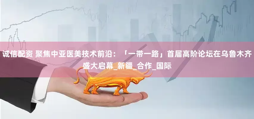 诚信配资 聚焦中亚医美技术前沿：「一带一路」首届高阶论坛在乌鲁木齐盛大启幕_新疆_合作_国际
