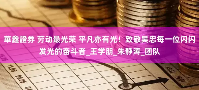 華鑫證券 劳动最光荣 平凡亦有光！致敬吴忠每一位闪闪发光的奋斗者_王学朋_朱静涛_团队