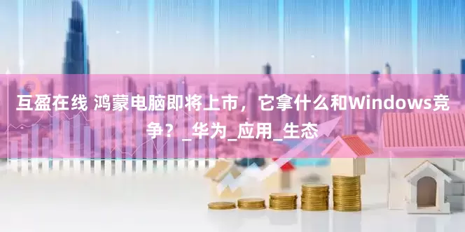 互盈在线 鸿蒙电脑即将上市，它拿什么和Windows竞争？_华为_应用_生态
