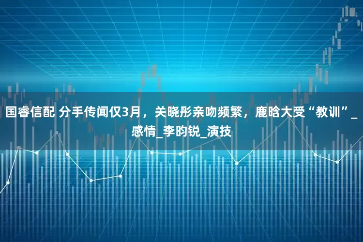 国睿信配 分手传闻仅3月，关晓彤亲吻频繁，鹿晗大受“教训”_感情_李昀锐_演技