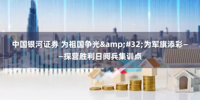 中国银河证券 为祖国争光&#32;为军旗添彩——探营胜利日阅兵集训点