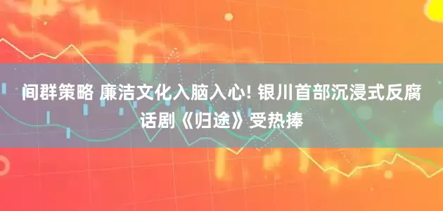间群策略 廉洁文化入脑入心! 银川首部沉浸式反腐话剧《归途》受热捧