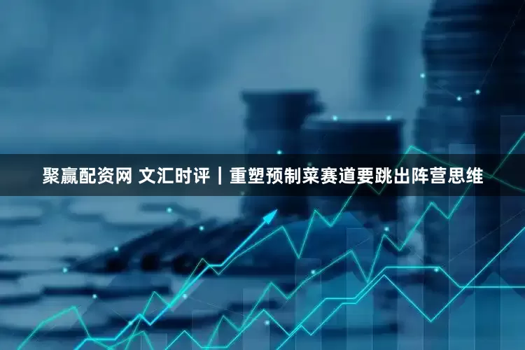 聚赢配资网 文汇时评｜重塑预制菜赛道要跳出阵营思维