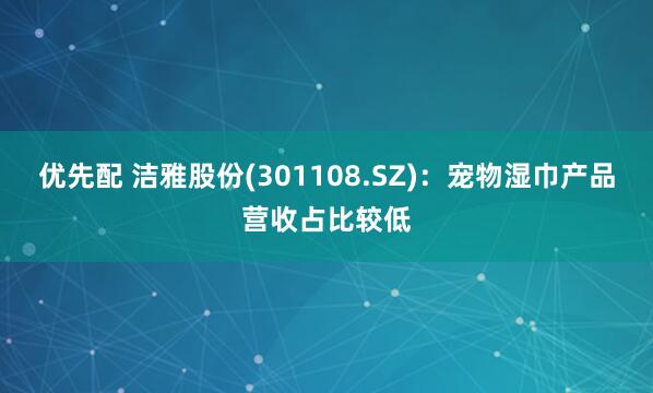 优先配 洁雅股份(301108.SZ)：宠物湿巾产品营收占比较低