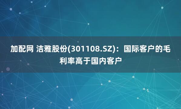 加配网 洁雅股份(301108.SZ)：国际客户的毛利率高于国内客户