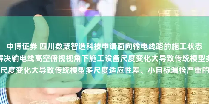 中博证券 四川数聚智造科技申请面向输电线路的施工状态智能判别方法及系统专利，解决输电线高空俯视视角下施工设备尺度变化大导致传统模型多尺度适应性差、小目标漏检严重的问题