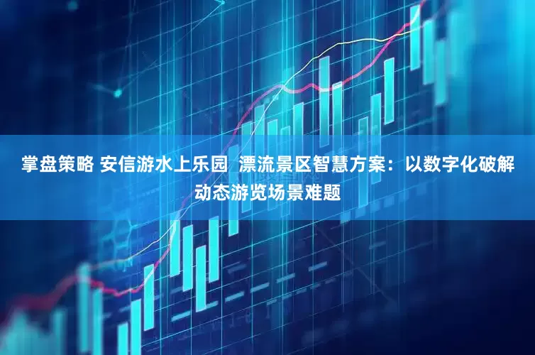 掌盘策略 安信游水上乐园  漂流景区智慧方案：以数字化破解动态游览场景难题