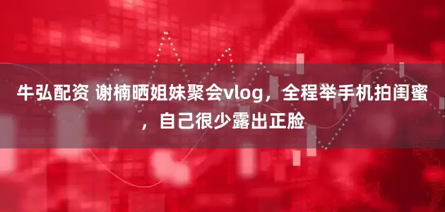 牛弘配资 谢楠晒姐妹聚会vlog，全程举手机拍闺蜜，自己很少露出正脸